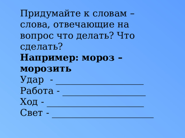 Придумайте к словам – слова, отвечающие на вопрос что делать? Что сделать? Например: мороз – морозить Удар - ___________________ Работа - __________________ Ход - _____________________ Свет - ______________________ 