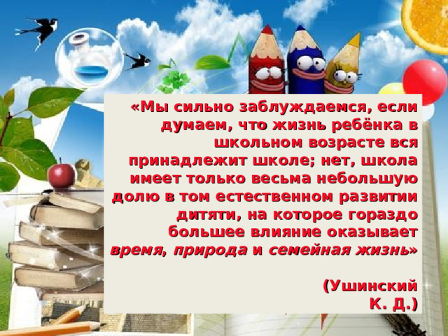 «Мы сильно заблуждаемся, если думаем, что жизнь ребёнка в школьном возрасте вся принадлежит школе; нет, школа имеет только весьма небольшую долю в том естественном развитии дитяти, на которое гораздо большее  влияние оказывает время , природа и семейная жизнь »  (Ушинский К. Д.) 