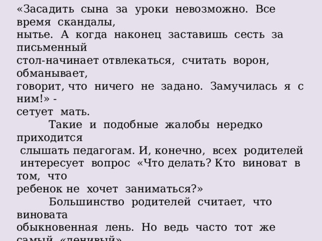 «Засадить сына за уроки невозможно. Все время скандалы, нытье. А когда наконец заставишь сесть за письменный стол-начинает отвлекаться, считать ворон, обманывает, говорит, что ничего не задано. Замучилась я с ним!» - сетует мать.  Такие и подобные жалобы нередко приходится  слышать педагогам. И, конечно, всех родителей  интересует вопрос «Что делать? Кто виноват в том, что ребенок не хочет заниматься?»  Большинство родителей считает, что виновата обыкновенная лень. Но ведь часто тот же самый «ленивый» ребенок часто что-то мастерит или читает, охотно моет  посуду, убирает квартиру, лепит пирожки… Выходит, дело не в природной лени. А в чем же? Не желание выполнять домашнее задание может быть вызвано различными причинами. Давайте рассмотрим наиболее типичные из них. 