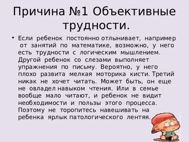 Если ребенок постоянно отлынивает, например от занятий по математике, возможно, у него есть трудности с логическим мышлением. Другой ребенок со слезами выполняет упражнения по письму. Вероятно, у него плохо развита мелкая моторика кисти. Третий никак не хочет читать. Может быть, он еще не овладел навыком чтения. Или в семье вообще мало читают, и ребенок не видит необходимости и пользы этого процесса. Поэтому не торопитесь навешивать на ребенка ярлык патологического лентяя. 