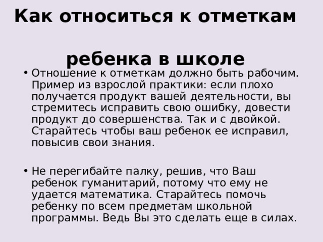 Как относиться к отметкам  ребенка в школе   Отношение к отметкам должно быть рабочим. Пример из взрослой практики: если плохо получается продукт вашей деятельности, вы стремитесь исправить свою ошибку, довести продукт до совершенства. Так и с двойкой. Старайтесь чтобы ваш ребенок ее исправил, повысив свои знания. Не перегибайте палку, решив, что Ваш ребенок гуманитарий, потому что ему не удается математика. Старайтесь помочь ребенку по всем предметам школьной программы. Ведь Вы это сделать еще в силах. 