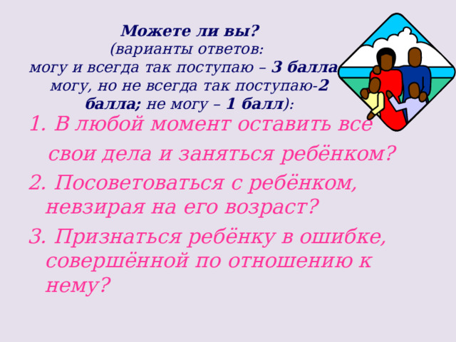 Можете ли вы?  (варианты ответов:  могу и всегда так поступаю – 3 балла;  могу, но не всегда так поступаю- 2 балла; не могу – 1 балл ): 1. В любой момент оставить все  свои дела и заняться ребёнком? 2. Посоветоваться с ребёнком, невзирая на его возраст? 3. Признаться ребёнку в ошибке, совершённой по отношению к нему?   