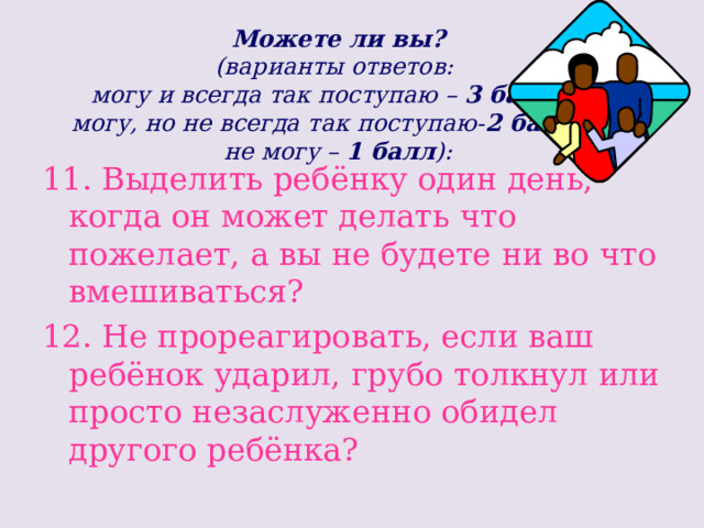 Можете ли вы?  (варианты ответов:  могу и всегда так поступаю – 3 балла;  могу, но не всегда так поступаю- 2 балла;   не могу – 1 балл ): 11. Выделить ребёнку один день, когда он может делать что пожелает, а вы не будете ни во что вмешиваться? 12. Не прореагировать, если ваш ребёнок ударил, грубо толкнул или просто незаслуженно обидел другого ребёнка? 