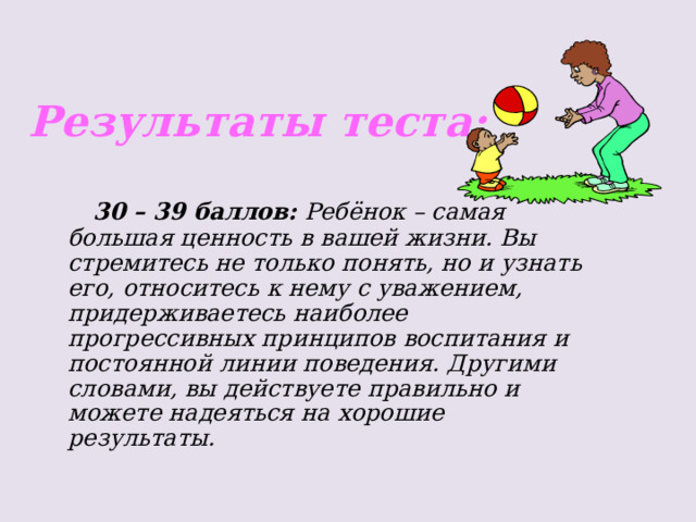 Результаты теста:  30 – 39 баллов: Ребёнок – самая большая ценность в вашей жизни. Вы стремитесь не только понять, но и узнать его, относитесь к нему с уважением, придерживаетесь наиболее прогрессивных принципов воспитания и постоянной линии поведения. Другими словами, вы действуете правильно и можете надеяться на хорошие результаты. 