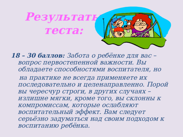 Результаты теста: 18 – 30 баллов:  Забота о ребёнке для вас – вопрос первостепенной важности. Вы обладаете способностями воспитателя, но  на практике не всегда применяете их последовательно и целенаправленно. Порой вы чересчур строги, в других случаях – излишне мягки, кроме того, вы склонны к компромиссам, которые ослабляют воспитательный эффект. Вам следует серьёзно задуматься над своим подходом к воспитанию ребёнка. 