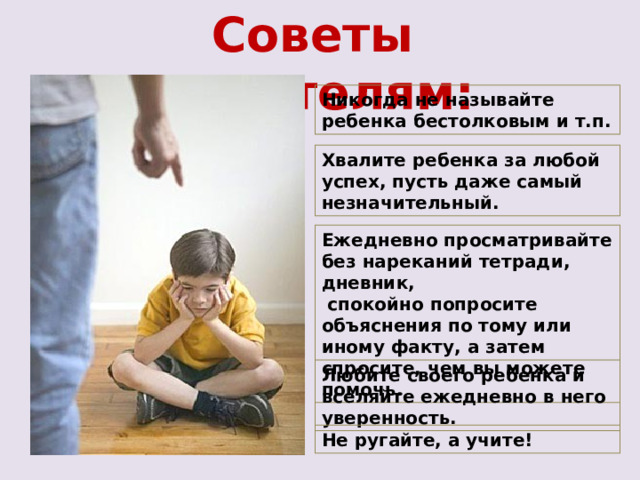 Советы родителям: Никогда не называйте ребенка бестолковым и т.п. Хвалите ребенка за любой успех, пусть даже самый незначительный. Ежедневно просматривайте без нареканий тетради, дневник,  спокойно попросите объяснения по тому или иному факту, а затем спросите, чем вы можете помочь. Любите своего ребенка и вселяйте ежедневно в него уверенность. Не ругайте, а учите! 