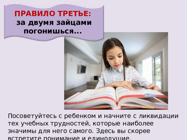 ПРАВИЛО ТРЕТЬЕ: за двумя зайцами погонишься... Посоветуйтесь с ребенком и начните с ликвидации тех учебных трудностей, которые наиболее значимы для него самого. Здесь вы скорее встретите понимание и единодушие. 