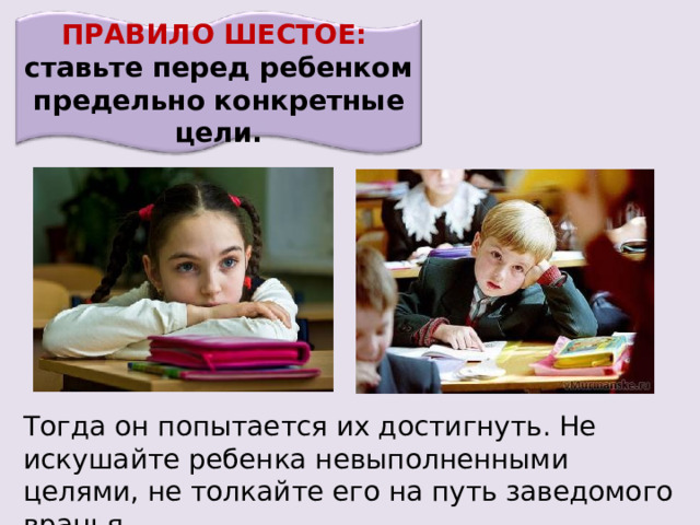 ПРАВИЛО ШЕСТОЕ: ставьте перед ребенком предельно конкретные цели. Тогда он попытается их достигнуть. Не искушайте ребенка невыполненными целями, не толкайте его на путь заведомого вранья. 