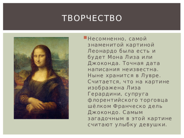 творчество Несомненно, самой знаменитой картиной Леонардо была есть и будет Мона Лиза или Джоконда. Точная дата написания неизвестна. Ныне хранится в Лувре. Считается, что на картине изображена Лиза Герардини, супруга флорентийского торговца шёлком Франческо дель Джокондо. Самым загадочным в этой картине считают улыбку девушки. 