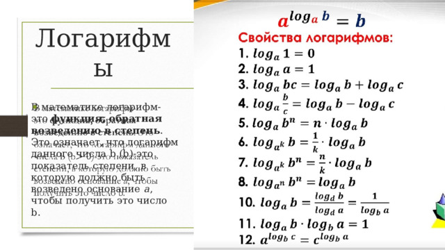 Логарифмы В математике логарифм-это  функция, обратная возведению в степень . Это означает, что логарифм данного числа b (b)-это показатель степени, в которую должно быть возведено основание a , чтобы получить это число b.    