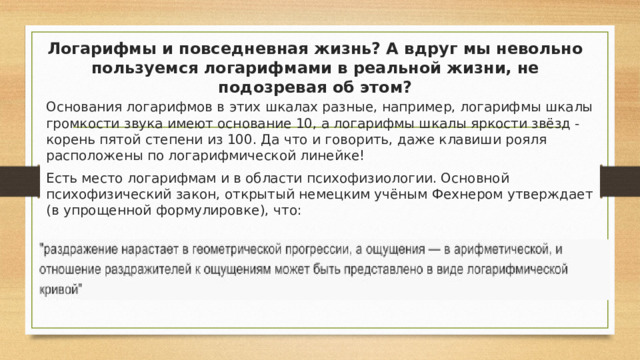 Логарифмы и повседневная жизнь? А вдруг мы невольно пользуемся логарифмами в реальной жизни, не подозревая об этом? Основания логарифмов в этих шкалах разные, например, логарифмы шкалы громкости звука имеют основание 10, а логарифмы шкалы яркости звёзд - корень пятой степени из 100. Да что и говорить, даже клавиши рояля расположены по логарифмической линейке! Есть место логарифмам и в области психофизиологии. Основной психофизический закон, открытый немецким учёным Фехнером утверждает (в упрощенной формулировке), что: 