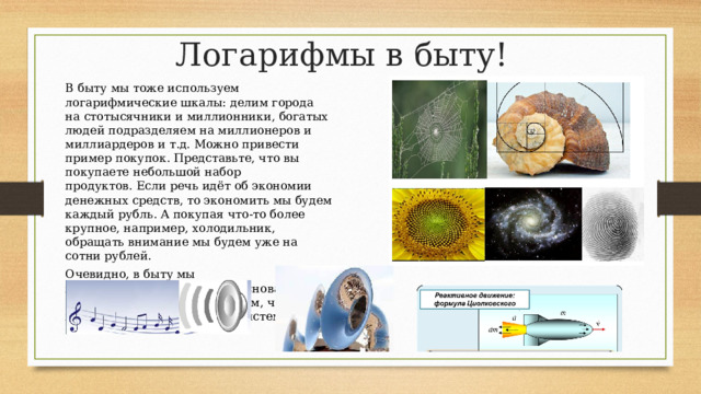 Логарифмы в быту! В быту мы тоже используем логарифмические шкалы: делим города на стотысячники и миллионники, богатых людей подразделяем на миллионеров и миллиардеров и т.д. Можно привести пример покупок. Представьте, что вы покупаете небольшой набор продуктов. Если речь идёт об экономии денежных средств, то экономить мы будем каждый рубль. А покупая что-то более крупное, например, холодильник, обращать внимание мы будем уже на сотни рублей. Очевидно, в быту мы пользуемся логарифмами с основанием 10, скорее всего, это связано с тем, что пользуемся мы десятичной системой счисления. 