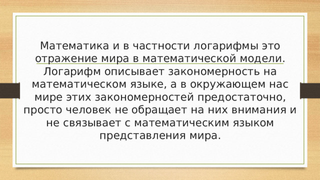 Математика и в частности логарифмы это отражение мира в математической модели. Логарифм описывает закономерность на математическом языке, а в окружающем нас мире этих закономерностей предостаточно, просто человек не обращает на них внимания и не связывает с математическим языком представления мира. 