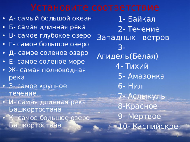 Установите соответствие А- самый большой океан Б- самая длинная река В- самое глубокое озеро Г- самое большое озеро Д- самое соленое озеро Е- самое соленое море Ж- самая полноводная река З- самое крупное течение И- самая длинная река Башкортостана К- самое большое озеро Башкортостана  1- Байкал  2- Течение Западных ветров  3- Агидель(Белая)  4- Тихий  5- Амазонка  6- Нил  7- Аслыкуль  8-Красное  9- Мертвое  10- Каспийское Каспийское  