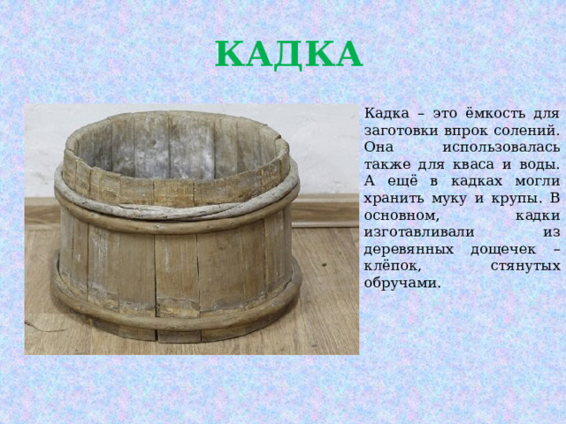  КАДКА Кадка – это ёмкость для заготовки впрок солений. Она использовалась также для кваса и воды. А ещё в кадках могли хранить муку и крупы. В основном, кадки изготавливали из деревянных дощечек – клёпок, стянутых обручами. 