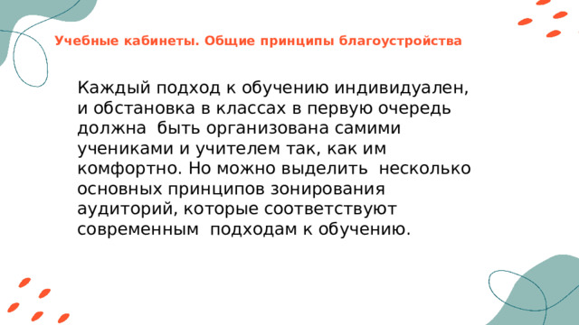 Учебные кабинеты. Общие принципы благоустройства Каждый подход к обучению индивидуален, и обстановка в классах в первую очередь должна быть организована самими учениками и учителем так, как им комфортно. Но можно выделить несколько основных принципов зонирования аудиторий, которые соответствуют современным подходам к обучению. 