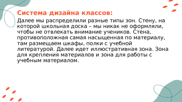 Система дизайна классов: Далее мы распределили разные типы зон. Стену, на которой школьная доска – мы никак не оформляли, чтобы не отвлекать внимание учеников. Стена, противоположная самая насыщенная по материалу, там размещаем шкафы, полки с учебной литературой. Далее идет иллюстративная зона. Зона для крепления материалов и зона для работы с учебным материалом. 