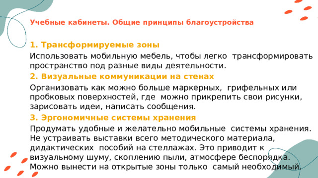 Учебные кабинеты. Общие принципы благоустройства 1. Трансформируемые зоны Использовать мобильную мебель, чтобы легко трансформировать пространство под разные виды деятельности. 2. Визуальные коммуникации на стенах Организовать как можно больше маркерных, грифельных или пробковых поверхностей, где можно прикрепить свои рисунки, зарисовать идеи, написать сообщения. 3. Эргономичные системы хранения Продумать удобные и желательно мобильные системы хранения. Не устраивать выставки всего методического материала, дидактических пособий на стеллажах. Это приводит к визуальному шуму, скоплению пыли, атмосфере беспорядка. Можно вынести на открытые зоны только самый необходимый. 
