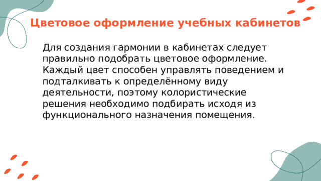 Цветовое оформление учебных кабинетов Для создания гармонии в кабинетах следует правильно подобрать цветовое оформление. Каждый цвет способен управлять поведением и подталкивать к определённому виду деятельности, поэтому колористические решения необходимо подбирать исходя из функционального назначения помещения. 