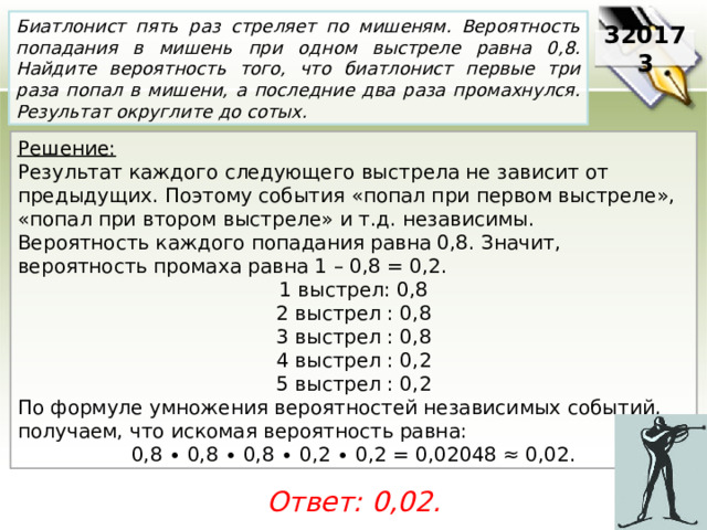 Биатлонист пять раз стреляет по мишеням. Вероятность попадания в мишень при одном выстреле равна 0,8. Найдите вероятность того, что биатлонист первые три раза попал в мишени, а последние два раза промахнулся. Результат округлите до сотых. 320173 Решение:  Результат каждого следующего выстрела не зависит от предыдущих. Поэтому события «попал при первом выстреле», «попал при втором выстреле» и т.д. независимы. Вероятность каждого попадания равна 0,8. Значит, вероятность промаха равна 1 – 0,8 = 0,2. 1 выстрел: 0,8 2 выстрел : 0,8 3 выстрел : 0,8 4 выстрел : 0,2 5 выстрел : 0,2 По формуле умножения вероятностей независимых событий, получаем, что искомая вероятность равна: 0,8 ∙ 0,8 ∙ 0,8 ∙ 0,2 ∙ 0,2 = 0,02048 ≈ 0,02. Ответ: 0,02. 