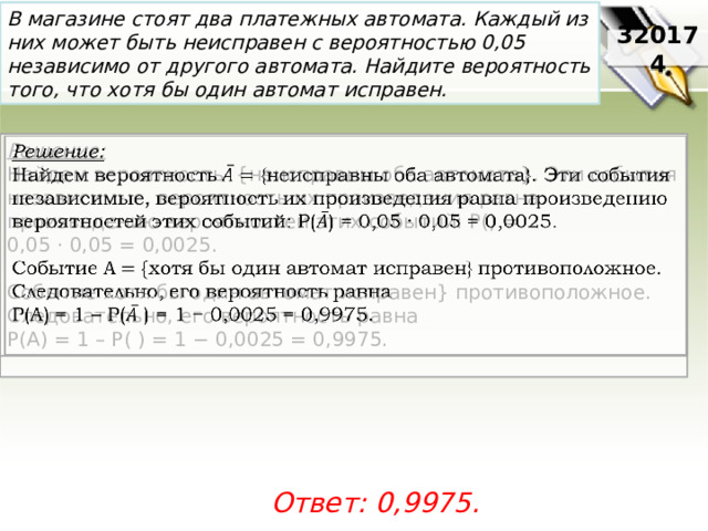 В магазине стоят два платежных автомата. Каждый из них может быть неисправен с вероятностью 0,05 независимо от другого автомата. Найдите вероятность того, что хотя бы один автомат исправен. 320174 Решение:    Найдем вероятность {неисправны оба автомата}. Эти события независимые, вероятность их произведения равна произведению вероятностей этих событий: P() = 0,05 · 0,05 = 0,0025.   Событие хотя бы один автомат исправен} противоположное. Следовательно, его вероятность равна P(A) = 1 – P( ) = 1 − 0,0025 = 0,9975.   Ответ: 0,9975. 