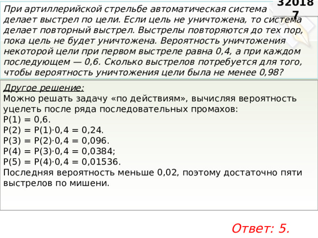 320187 При артиллерийской стрельбе автоматическая система делает выстрел по цели. Если цель не уничтожена, то система делает повторный выстрел. Выстрелы повторяются до тех пор, пока цель не будет уничтожена. Вероятность уничтожения некоторой цели при первом выстреле равна 0,4, а при каждом последующем — 0,6. Сколько выстрелов потребуется для того, чтобы вероятность уничтожения цели была не менее 0,98? Другое решение: Можно ре­шать за­да­чу «по дей­стви­ям», вы­чис­ляя ве­ро­ят­ность уце­леть после ряда по­сле­до­ва­тель­ных про­ма­хов: Р(1) = 0,6. Р(2) = Р(1)·0,4 = 0,24. Р(3) = Р(2)·0,4 = 0,096. Р(4) = Р(3)·0,4 = 0,0384; Р(5) = Р(4)·0,4 = 0,01536. По­след­няя ве­ро­ят­ность мень­ше 0,02, по­это­му до­ста­точ­но пяти вы­стре­лов по ми­ше­ни. Ответ: 5. 