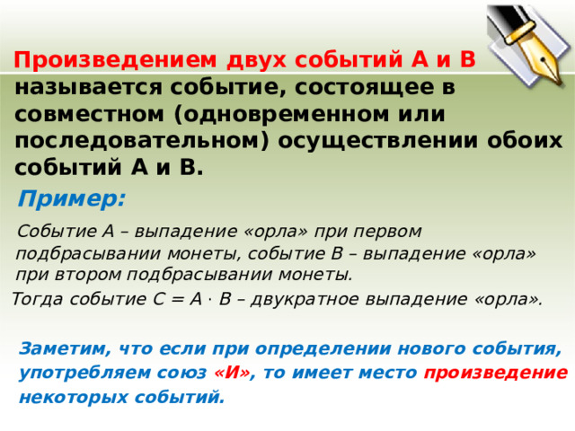  Произведением  двух событий А и В называется событие, состоящее в совместном (одновременном или последовательном) осуществлении обоих событий А и В.  Пример:  Событие А – выпадение «орла» при первом подбрасывании монеты, событие В – выпадение «орла» при втором подбрасывании монеты.  Тогда событие С = А · В – двукратное выпадение «орла».   Заметим, что если при определении нового события,  употребляем союз «И» , то имеет место произведение   некоторых событий.    