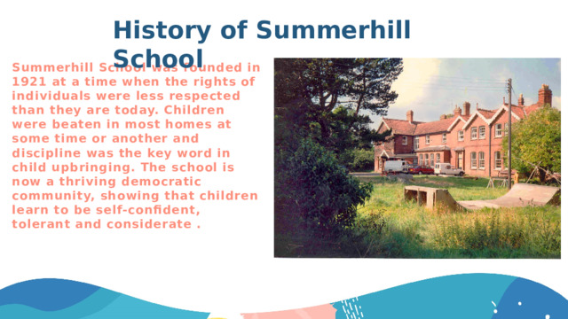 History of Summerhill School Summerhill School was founded in 1921 at a time when the rights of individuals were less respected than they are today. Children were beaten in most homes at some time or another and discipline was the key word in child upbringing. The school is now a thriving democratic community, showing that children learn to be self-confident, tolerant and considerate . 