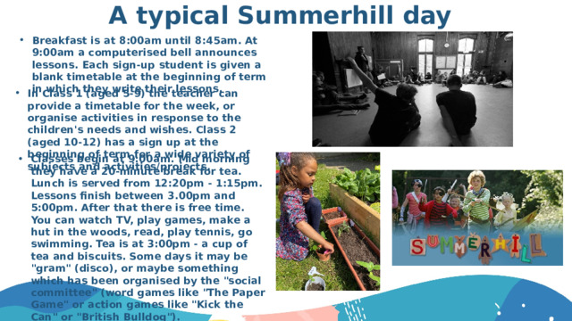 A typical Summerhill day Breakfast is at 8:00am until 8:45am. At 9:00am a computerised bell announces lessons. Each sign-up student is given a blank timetable at the beginning of term in which they write their lessons. In Class 1 (aged 5-9) the teacher can provide a timetable for the week, or organise activities in response to the children's needs and wishes. Class 2 (aged 10-12) has a sign up at the beginning of term for a wide variety of subjects and activities/projects. Classes begin at 9:00am. Mid morning they have a 20-minute break for tea. Lunch is served from 12:20pm - 1:15pm. Lessons finish between 3.00pm and 5:00pm. After that there is free time. You can watch TV, play games, make a hut in the woods, read, play tennis, go swimming. Tea is at 3:00pm - a cup of tea and biscuits. Some days it may be 