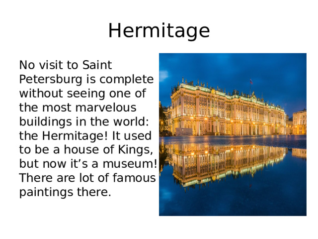 Hermitage No visit to Saint Petersburg is complete without seeing one of the most marvelous buildings in the world: the Hermitage! It used to be a house of Kings, but now it’s a museum! There are lot of famous paintings there. 