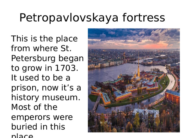 Petropavlovskaya fortress This is the place from where St. Petersburg began to grow in 1703. It used to be a prison, now it’s a history museum. Most of the emperors were buried in this place. 