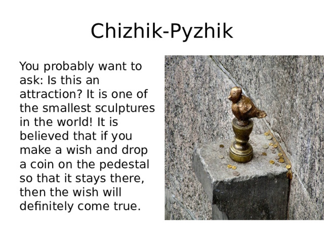 Chizhik-Pyzhik You probably want to ask: Is this an attraction? It is one of the smallest sculptures in the world! It is believed that if you make a wish and drop a coin on the pedestal so that it stays there, then the wish will definitely come true. 