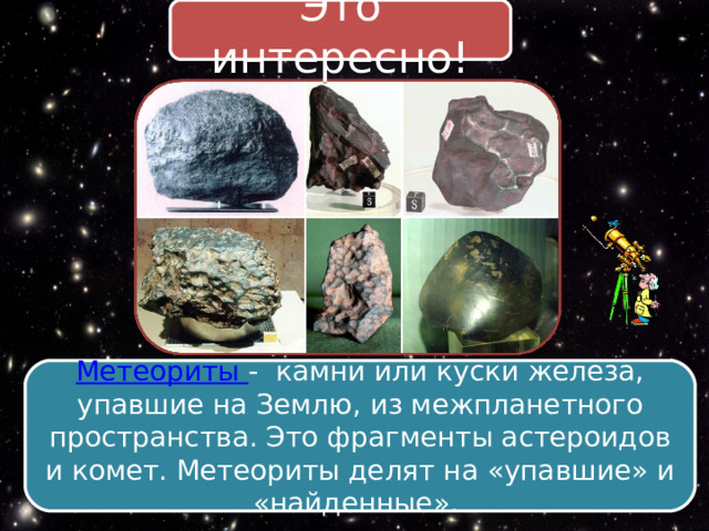 Это интересно! Метеориты - камни или куски железа, упавшие на Землю, из межпланетного пространства. Это фрагменты астероидов и комет. Метеориты делят на «упавшие» и «найденные». 