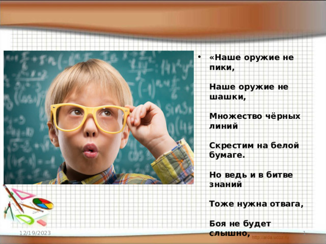 «Наше оружие не пики,   Наше оружие не шашки,   Множество чёрных линий   Скрестим на белой бумаге.   Но ведь и в битве знаний   Тоже нужна отвага,   Боя не будет слышно,   Лишь зашуршит бумага». «Наше оружие не пики,   Наше оружие не шашки,      12/19/2023  