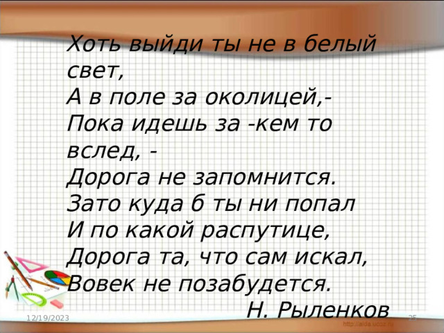 Хоть выйди ты не в белый свет, А в поле за околицей,- Пока идешь за -кем то вслед, - Дорога не запомнится. Зато куда б ты ни попал И по какой распутице, Дорога та, что сам искал, Вовек не позабудется. Н. Рыленков 12/19/2023 16 