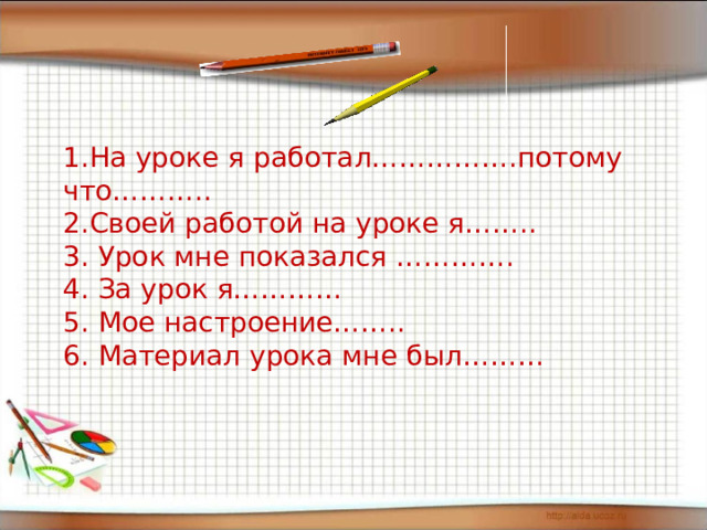 1.На уроке я работал…………….потому что………..  2.Своей работой на уроке я……..  3. Урок мне показался ………….  4. За урок я…………  5. Мое настроение……..  6. Материал урока мне был……… 