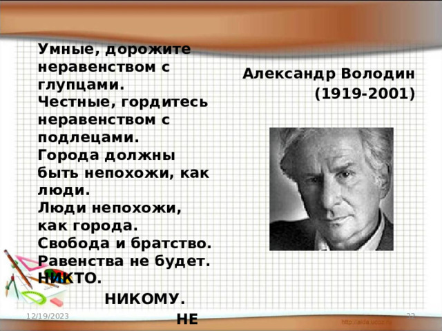 Умные, дорожите неравенством с глупцами.  Честные, гордитесь неравенством с подлецами.  Города должны быть непохожи, как люди.  Люди непохожи, как города.  Свобода и братство. Равенства не будет.  НИКТО.  НИКОМУ.  НЕ РАВЕН . НИКОГДА. Александр Володин (1919-2001) 12/19/2023 16 