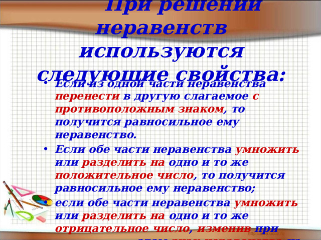    При решении неравенств используются следующие свойства: Если из одной части неравенства перенести в другую слагаемое с противоположным  знаком , то получится равносильное ему неравенство.   Если обе части неравенства умножить или разделить  на одно и то же положительное число , то получится равносильное ему неравенство; если обе части неравенства умножить или разделить  на одно и то же отрицательное число , изменив при этом знак неравенства на противоположный, то получится  равносильное ему неравенство. 