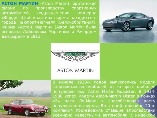 АСТОН МАРТИН  (Aston Martin), британская фирма по производству спортивных автомобилей, подразделение концерна «Форд». Штаб-квартира фирмы находится в городе Ньюпорт-Пагнелл (Великобритания). Фирма «Астон Мартин» (Aston Martin) была основана Лайонелом Мартином и Ричардом Бэмфордом в 1913. В начале 1920-х годов выпускались модели спортивных автомобилей, из которых наиболее популярен был Aston Martin Roadster. В 1934-1936 успех модели Aston-Martin Ulster в гонках «24 часа Ле-Мана » способствовал росту популярности фирмы. Во второй половине 20 в. компания производила ставшие впоследствии всемирно известными автомобили с индексом DB (DB2, DB4 и т.д.). 