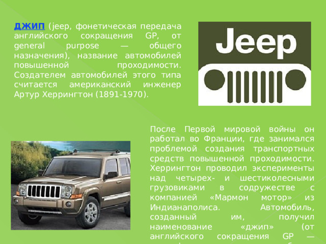 ДЖИП (jeep, фонетическая передача английского сокращения GP, от general purpose — общего назначения), название автомобилей повышенной проходимости. Создателем автомобилей этого типа считается американский инженер Артур Херрингтон (1891-1970). После Первой мировой войны он работал во Франции, где занимался проблемой создания транспортных средств повышенной проходимости. Херрингтон проводил эксперименты над четырех- и шестиколесными грузовиками в содружестве с компанией «Мармон мотор» из Индианаполиса. Автомобиль, созданный им, получил наименование «джип» (от английского сокращения GP — general purpose — общего назначения). 