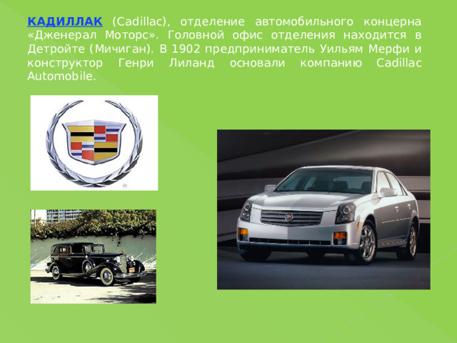 КАДИЛЛАК (Cadillac), отделение автомобильного концерна «Дженерал Моторс». Головной офис отделения находится в Детройте (Мичиган). В 1902 предприниматель Уильям Мерфи и конструктор Генри Лиланд основали компанию Cadillac Automobile. 