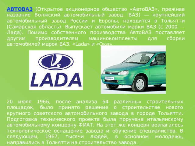 АВТОВАЗ (Открытое акционерное общество «АвтоВАЗ», прежнее название Волжский автомобильный завод, ВАЗ) — крупнейший автомобильный завод России и Европы, находится в Тольятти (Самарская область). Выпускает автомобили марки ВАЗ (с 2000 — Лада). Помимо собственного производства АвтоВАЗ поставляет другим производителям машинокомплекты для сборки автомобилей марок ВАЗ, «Lada» и «Ока». 20 июля 1966, после анализа 54 различных строительных площадок, было принято решение о строительстве нового крупного советского автомобильного завода в городе Тольятти. Подготовка технического проекта была поручена итальянскому автомобильному концерну ФИАТ. На этот же концерн возлагалось технологическое оснащение завода и обучение специалистов. В следующем, 1967, тысячи людей, в основном молодежь, направились в Тольятти на строительство завода. 