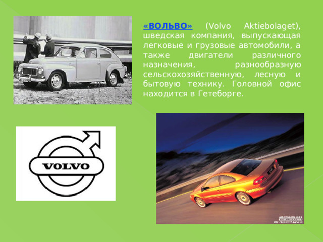 «ВОЛЬВО» (Volvo Aktiebolaget), шведская компания, выпускающая легковые и грузовые автомобили, а также двигатели различного назначения, разнообразную сельскохозяйственную, лесную и бытовую технику. Головной офис находится в Гетеборге. 