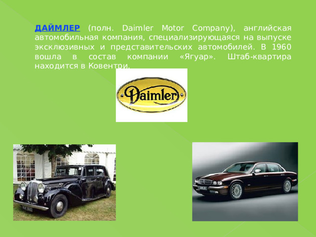 ДАЙМЛЕР (полн. Daimler Motor Company), английская автомобильная компания, специализирующаяся на выпуске эксклюзивных и представительских автомобилей. В 1960 вошла в состав компании «Ягуар». Штаб-квартира находится в Ковентри. 