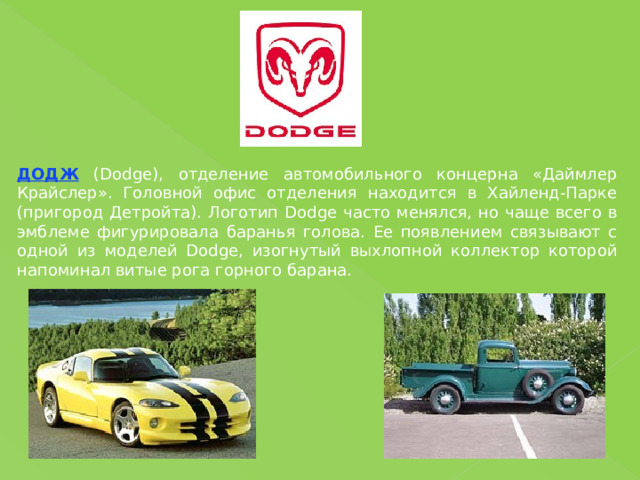 ДОДЖ (Dodge), отделение автомобильного концерна «Даймлер Крайслер». Головной офис отделения находится в Хайленд-Парке (пригород Детройта). Логотип Dodge часто менялся, но чаще всего в эмблеме фигурировала баранья голова. Ее появлением связывают с одной из моделей Dodge, изогнутый выхлопной коллектор которой напоминал витые рога горного барана. 