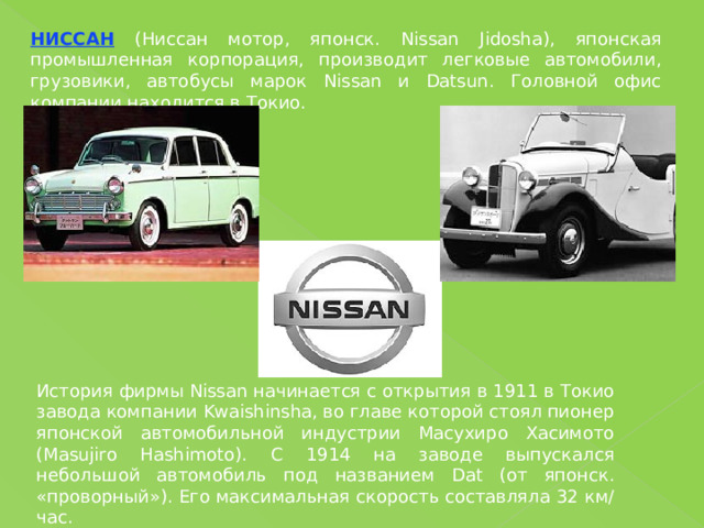 НИССАН (Ниссан мотор, японск. Nissan Jidosha), японская промышленная корпорация, производит легковые автомобили, грузовики, автобусы марок Nissan и Datsun. Головной офис компании находится в Токио. История фирмы Nissan начинается с открытия в 1911 в Токио завода компании Kwaishinsha, во главе которой стоял пионер японской автомобильной индустрии Масухиро Хасимото (Masujiro Hashimoto). С 1914 на заводе выпускался небольшой автомобиль под названием Dat (от японск. «проворный»). Его максимальная скорость составляла 32 км/час. 