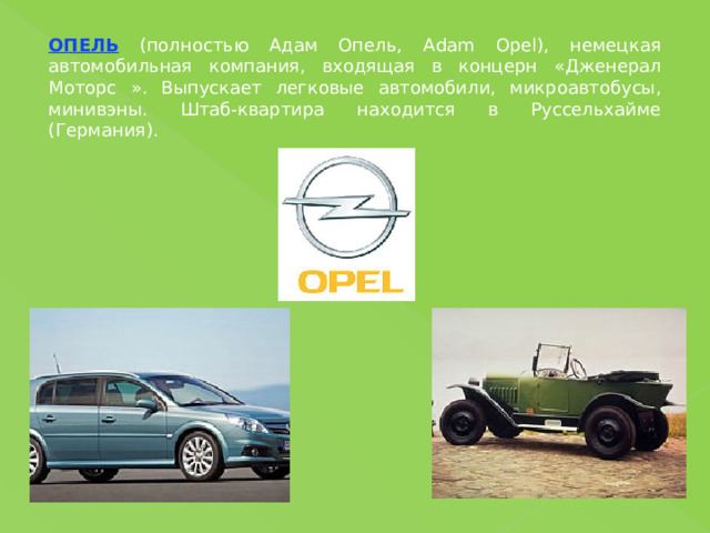 ОПЕЛЬ (полностью Адам Опель, Adam Opel), немецкая автомобильная компания, входящая в концерн «Дженерал Моторс ». Выпускает легковые автомобили, микроавтобусы, минивэны. Штаб-квартира находится в Руссельхайме (Германия). 