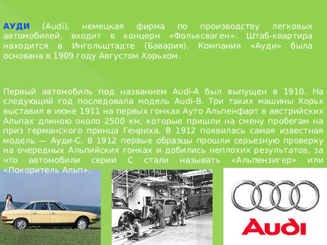 АУДИ (Audi), немецкая фирма по производству легковых автомобилей, входит в концерн «Фольксваген». Штаб-квартира находится в Ингольштадте (Бавария). Компания «Ауди» была основана в 1909 году Августом Хорьхом. Первый автомобиль под названием Audi-A был выпущен в 1910. На следующий год последовала модель Audi-В. Три таких машины Хорьх выставил в июне 1911 на первых гонках Ауто Альпенфарт в австрийских Альпах длиною около 2500 км, которые пришли на смену пробегам на приз германского принца Генриха. В 1912 появилась самая известная модель — Ауди-С. В 1912 первые образцы прошли серьезную проверку на очередных Альпийских гонках и добились неплохих результатов, за что автомобили серии С стали называть «Альпензигер» или «Покоритель Альп». 