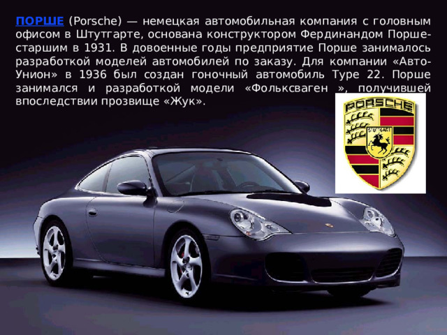 ПОРШЕ (Porsche) — немецкая автомобильная компания с головным офисом в Штутгарте, основана конструктором Фердинандом Порше-старшим в 1931. В довоенные годы предприятие Порше занималось разработкой моделей автомобилей по заказу. Для компании «Авто-Унион» в 1936 был создан гоночный автомобиль Type 22. Порше занимался и разработкой модели «Фольксваген », получившей впоследствии прозвище «Жук». 