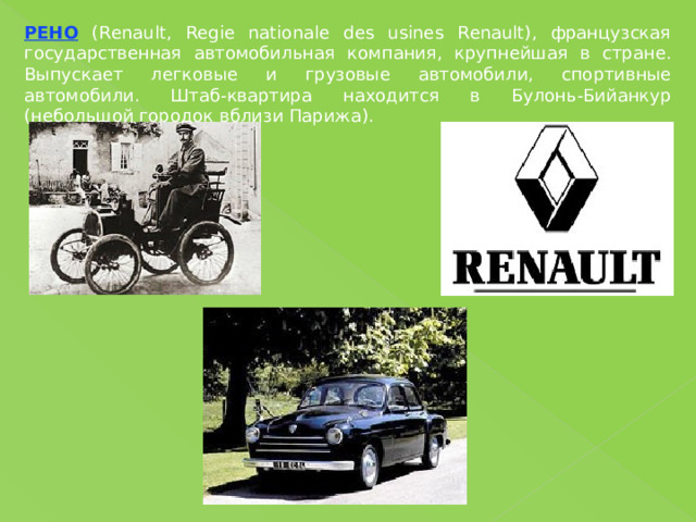 РЕНО (Renault, Regie nationale des usines Renault), французская государственная автомобильная компания, крупнейшая в стране. Выпускает легковые и грузовые автомобили, спортивные автомобили. Штаб-квартира находится в Булонь-Бийанкур (небольшой городок вблизи Парижа). 